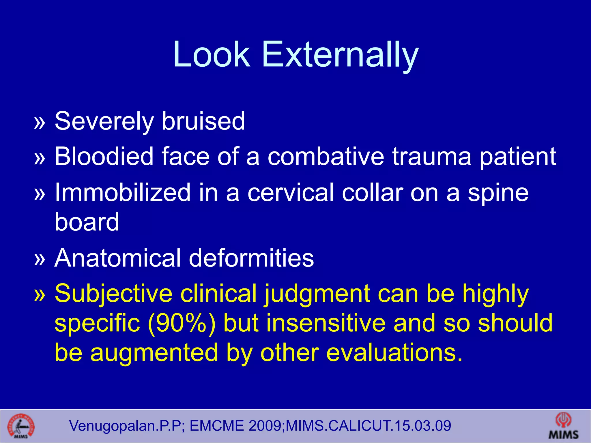 Venugopalan.P.P; EMCME 2009;MIMS.CALICUT.15.03.09
Look Externally
» Severely bruised
» Bloodied face of a combative trauma patient
» Immobilized in a cervical collar on a spine
board
» Anatomical deformities
» Subjective clinical judgment can be highly
specific (90%) but insensitive and so should
be augmented by other evaluations.
 