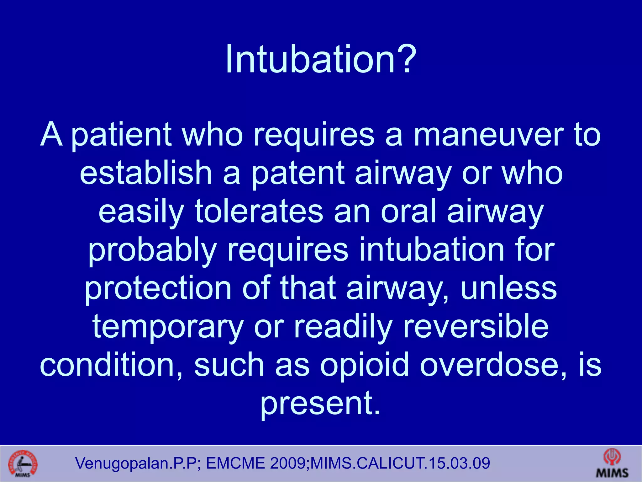 Venugopalan.P.P; EMCME 2009;MIMS.CALICUT.15.03.09
Intubation?
A patient who requires a maneuver to
establish a patent airway or who
easily tolerates an oral airway
probably requires intubation for
protection of that airway, unless
temporary or readily reversible
condition, such as opioid overdose, is
present.
 