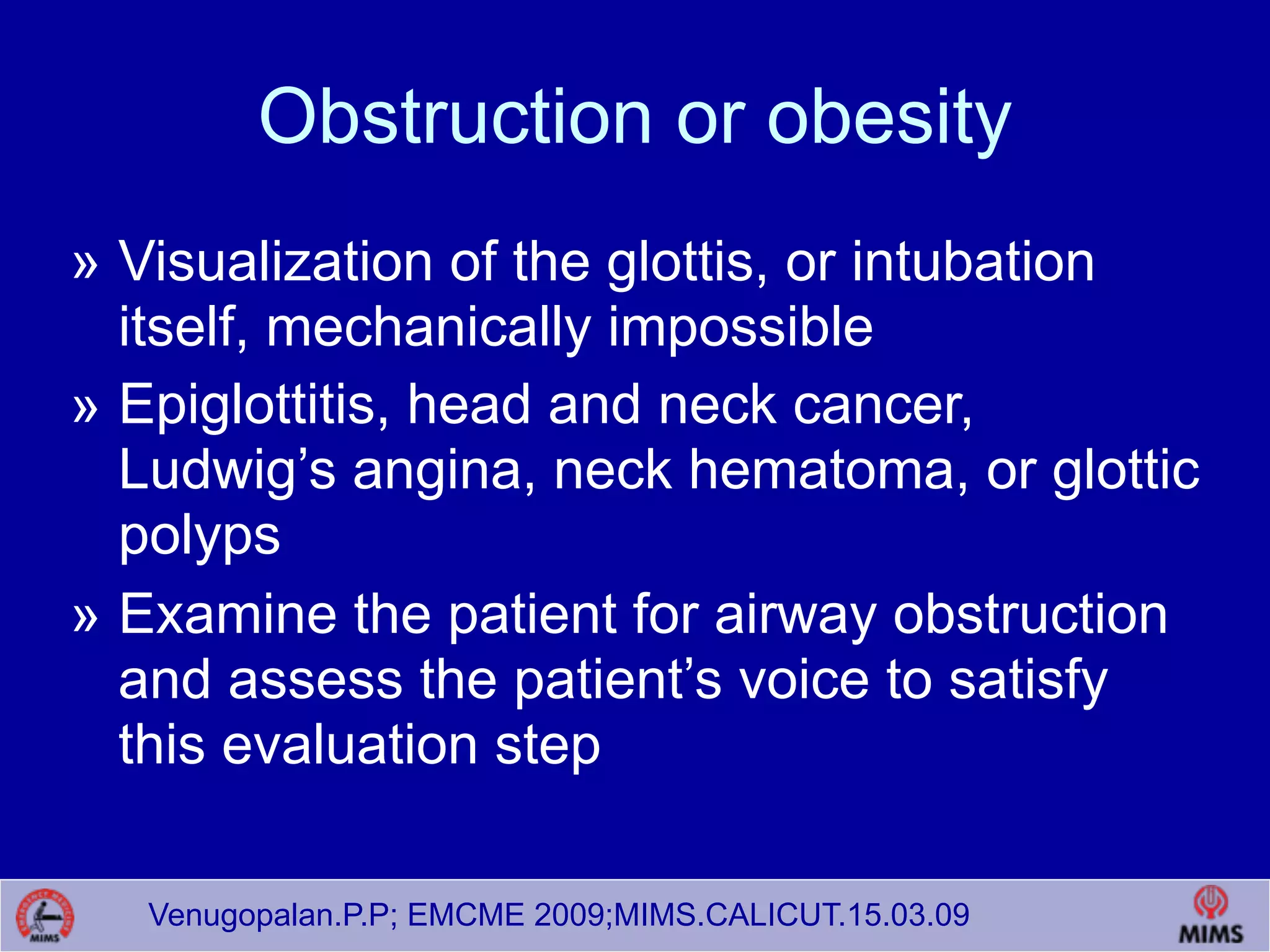 Venugopalan.P.P; EMCME 2009;MIMS.CALICUT.15.03.09
Obstruction or obesity
» Visualization of the glottis, or intubation
itself, mechanically impossible
» Epiglottitis, head and neck cancer,
Ludwig’s angina, neck hematoma, or glottic
polyps
» Examine the patient for airway obstruction
and assess the patient’s voice to satisfy
this evaluation step
 