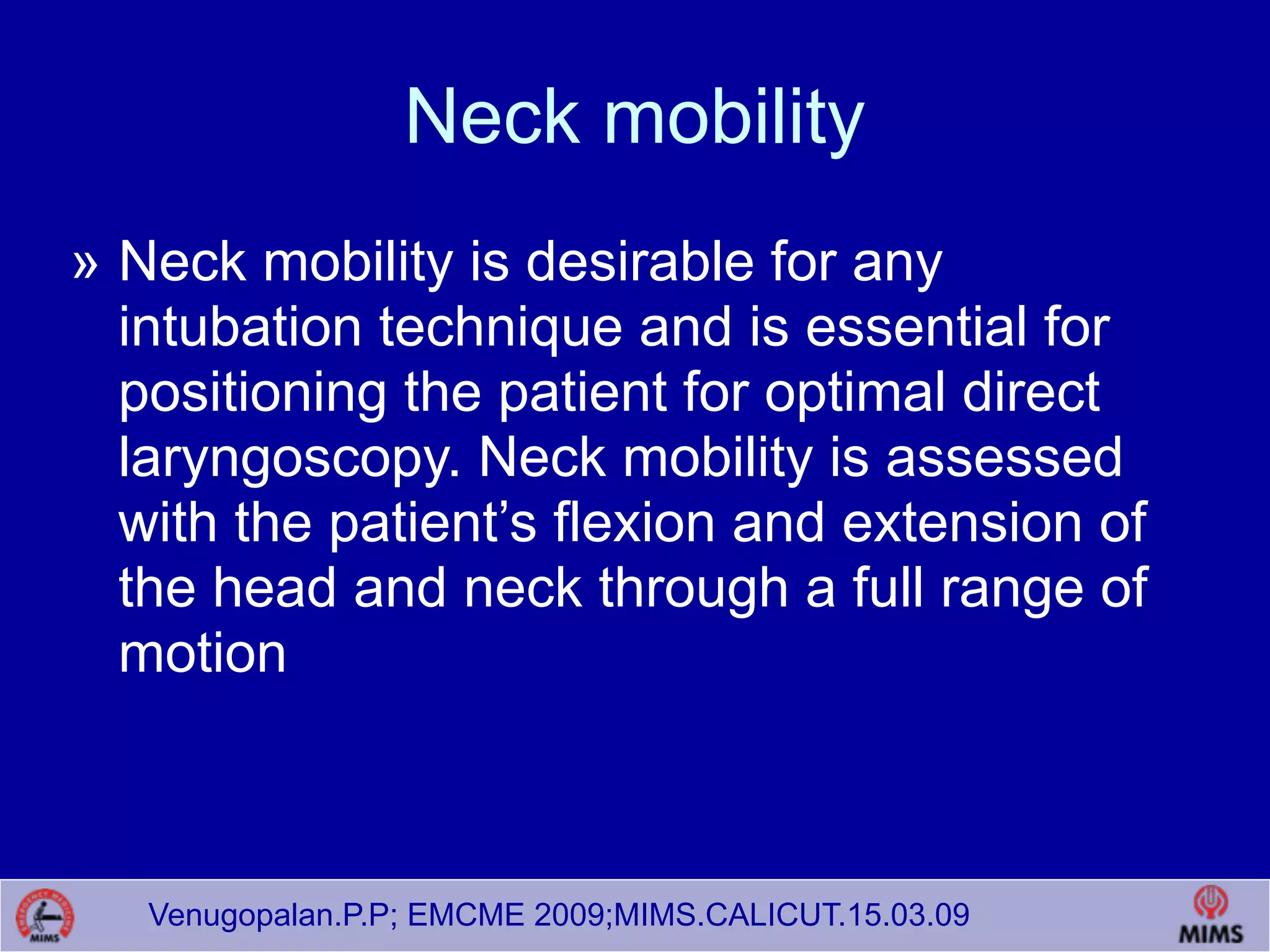 Venugopalan.P.P; EMCME 2009;MIMS.CALICUT.15.03.09
Neck mobility
» Neck mobility is desirable for any
intubation technique and is essential for
positioning the patient for optimal direct
laryngoscopy. Neck mobility is assessed
with the patient’s flexion and extension of
the head and neck through a full range of
motion
 