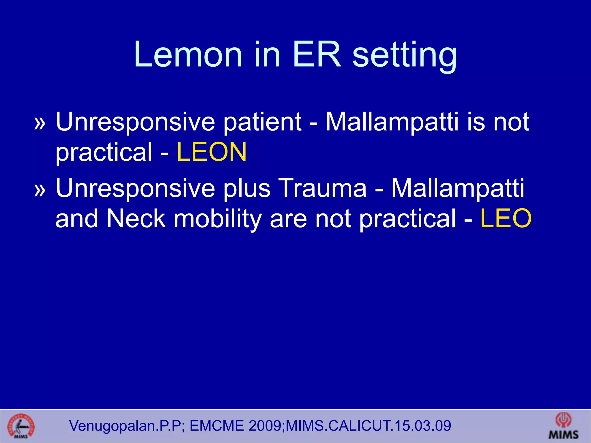 Venugopalan.P.P; EMCME 2009;MIMS.CALICUT.15.03.09
Lemon in ER setting
» Unresponsive patient - Mallampatti is not
practical - LEON
» Unresponsive plus Trauma - Mallampatti
and Neck mobility are not practical - LEO
 