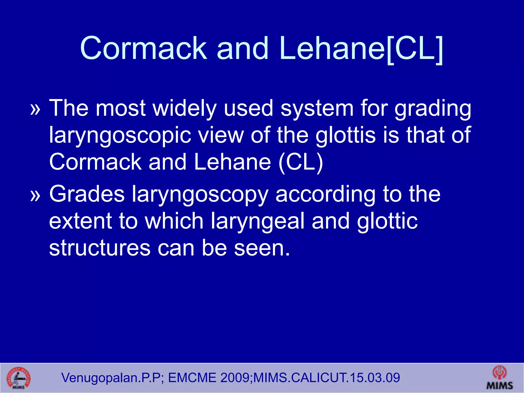 Venugopalan.P.P; EMCME 2009;MIMS.CALICUT.15.03.09
Cormack and Lehane[CL]
» The most widely used system for grading
laryngoscopic view of the glottis is that of
Cormack and Lehane (CL)
» Grades laryngoscopy according to the
extent to which laryngeal and glottic
structures can be seen.
 