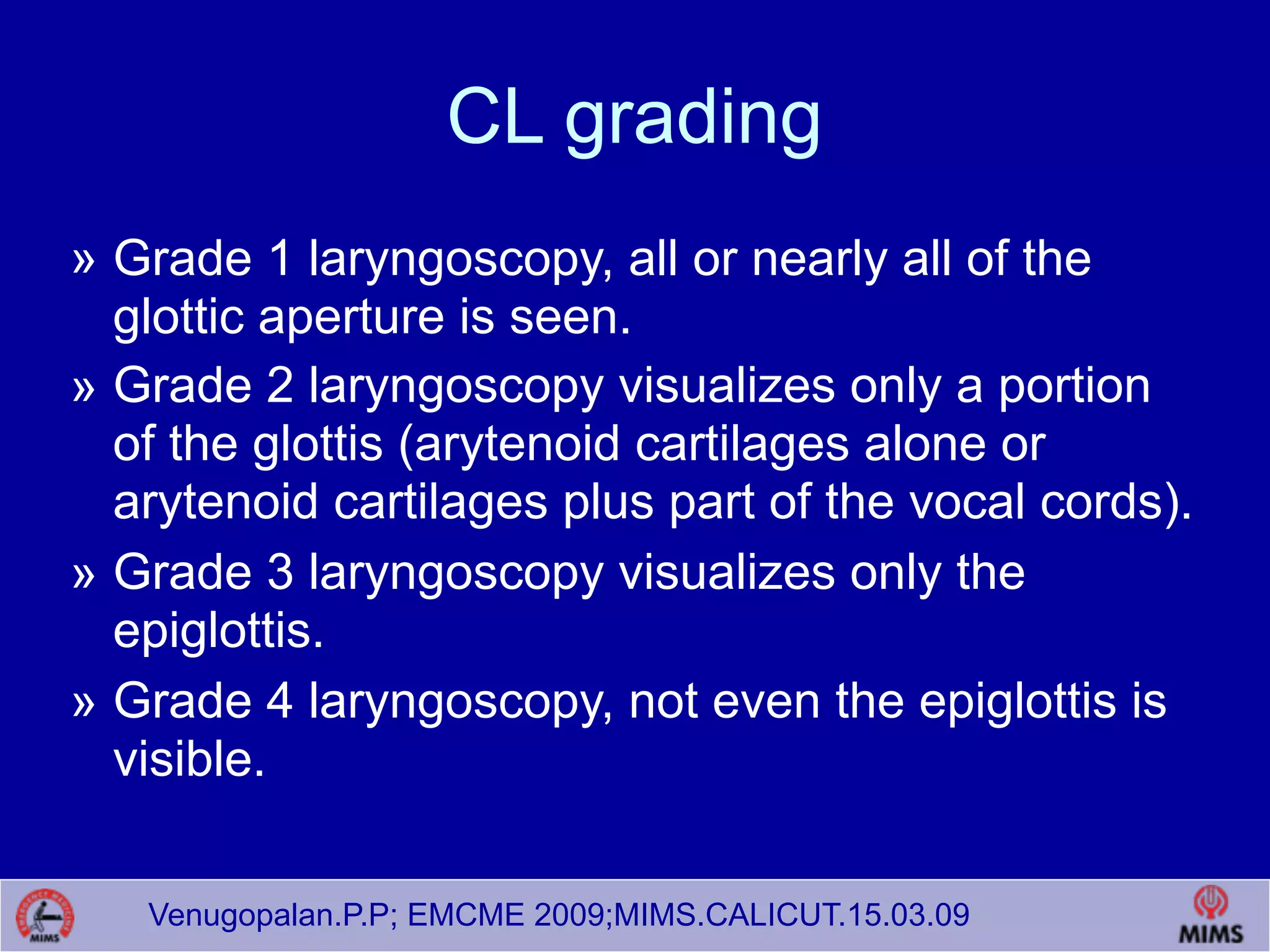 Venugopalan.P.P; EMCME 2009;MIMS.CALICUT.15.03.09
CL grading
» Grade 1 laryngoscopy, all or nearly all of the
glottic aperture is seen.
» Grade 2 laryngoscopy visualizes only a portion
of the glottis (arytenoid cartilages alone or
arytenoid cartilages plus part of the vocal cords).
» Grade 3 laryngoscopy visualizes only the
epiglottis.
» Grade 4 laryngoscopy, not even the epiglottis is
visible.
 