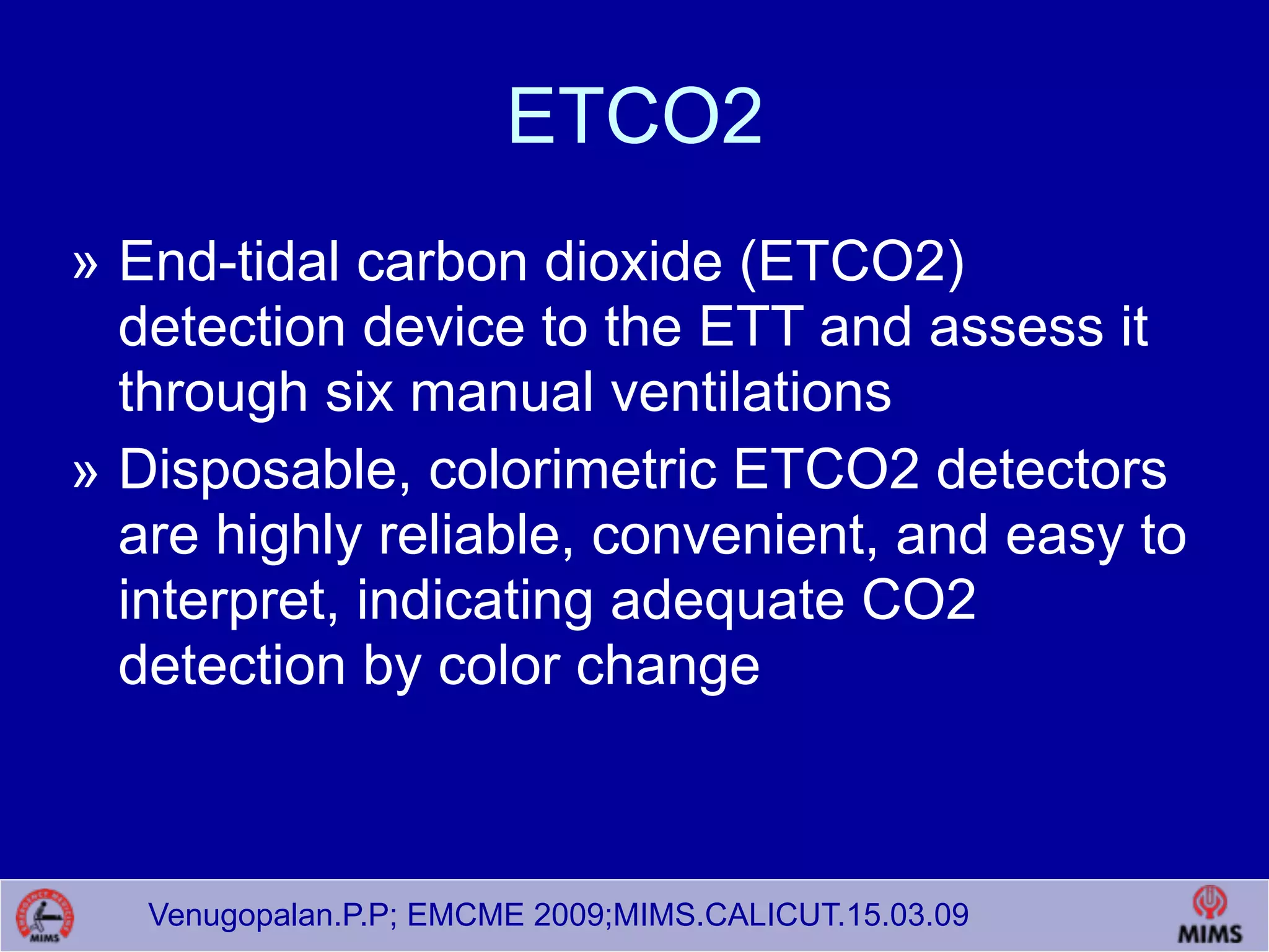 Venugopalan.P.P; EMCME 2009;MIMS.CALICUT.15.03.09
ETCO2
» End-tidal carbon dioxide (ETCO2)
detection device to the ETT and assess it
through six manual ventilations
» Disposable, colorimetric ETCO2 detectors
are highly reliable, convenient, and easy to
interpret, indicating adequate CO2
detection by color change
 