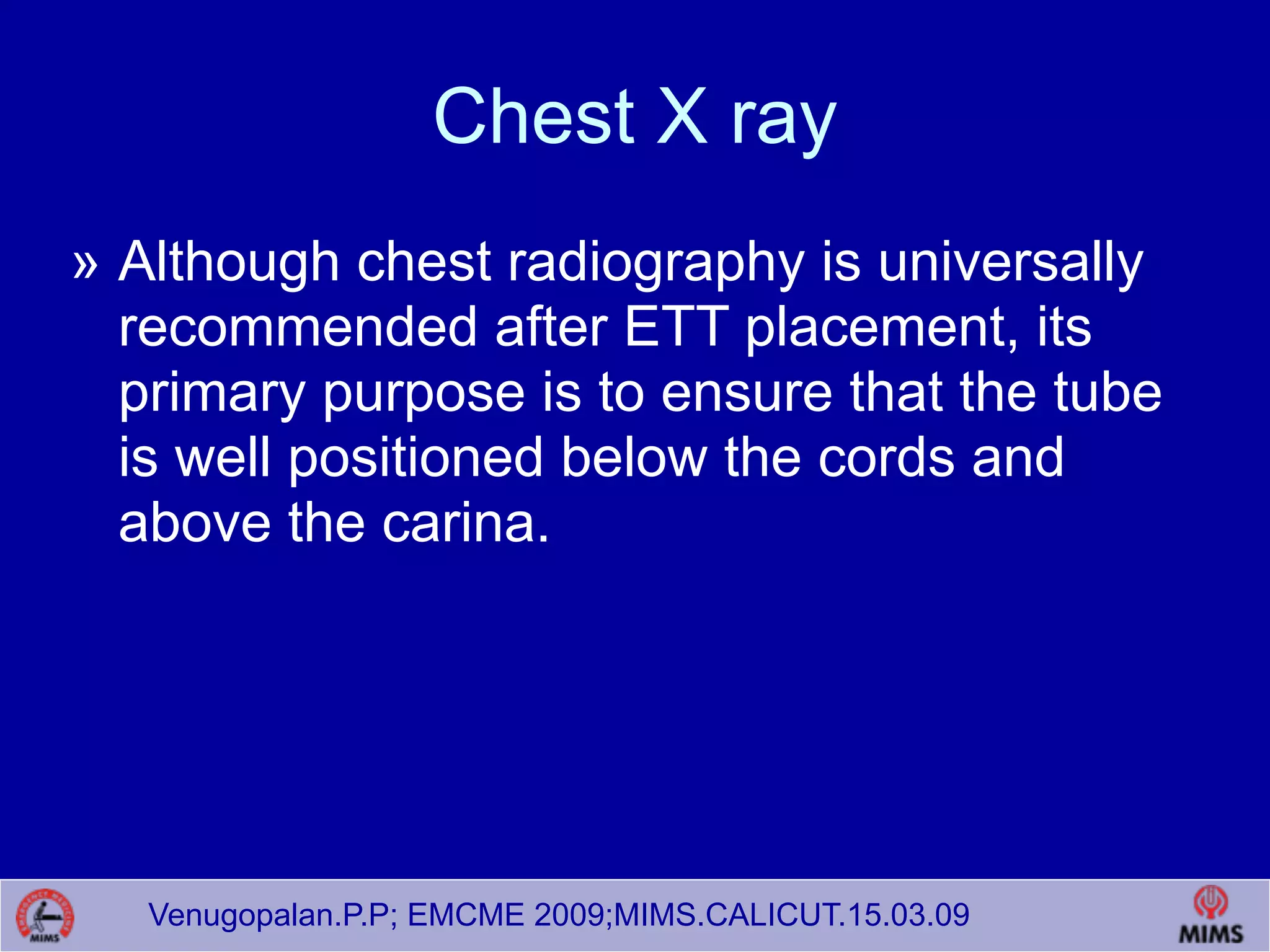 Venugopalan.P.P; EMCME 2009;MIMS.CALICUT.15.03.09
Chest X ray
» Although chest radiography is universally
recommended after ETT placement, its
primary purpose is to ensure that the tube
is well positioned below the cords and
above the carina.
 