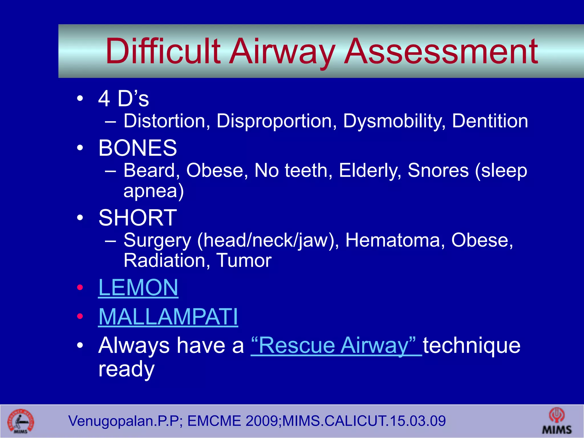 Venugopalan.P.P; EMCME 2009;MIMS.CALICUT.15.03.09
Difficult Airway Assessment
• 4 D’s
– Distortion, Disproportion, Dysmobility, Dentition
• BONES
– Beard, Obese, No teeth, Elderly, Snores (sleep
apnea)
• SHORT
– Surgery (head/neck/jaw), Hematoma, Obese,
Radiation, Tumor
• LEMON
• MALLAMPATI
• Always have a “Rescue Airway” technique
ready
 