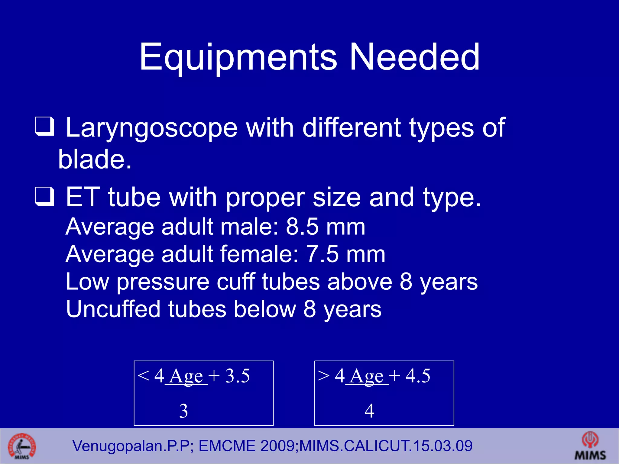 Venugopalan.P.P; EMCME 2009;MIMS.CALICUT.15.03.09
Equipments Needed
❑ Laryngoscope with different types of
blade.
❑ ET tube with proper size and type.
Average adult male: 8.5 mm
Average adult female: 7.5 mm
Low pressure cuff tubes above 8 years
Uncuffed tubes below 8 years
< 4 Age + 3.5
3
> 4 Age + 4.5
4
 