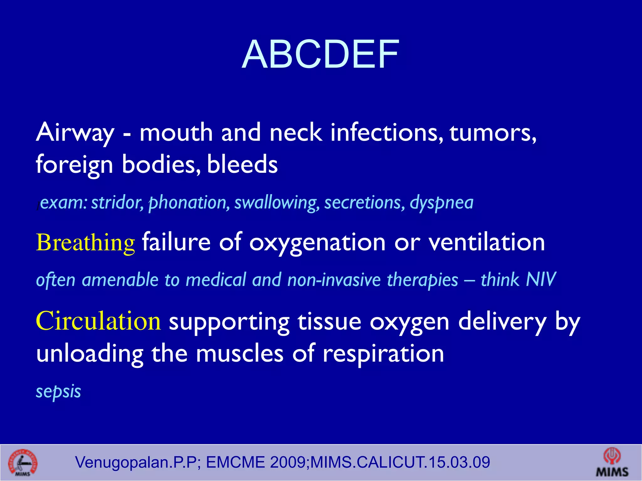 Venugopalan.P.P; EMCME 2009;MIMS.CALICUT.15.03.09
ABCDEF
Airway - mouth and neck infections, tumors,
foreign bodies, bleeds
]exam: stridor, phonation, swallowing, secretions, dyspnea
Breathing failure of oxygenation or ventilation
often amenable to medical and non-invasive therapies – think NIV
Circulation supporting tissue oxygen delivery by
unloading the muscles of respiration
sepsis
 