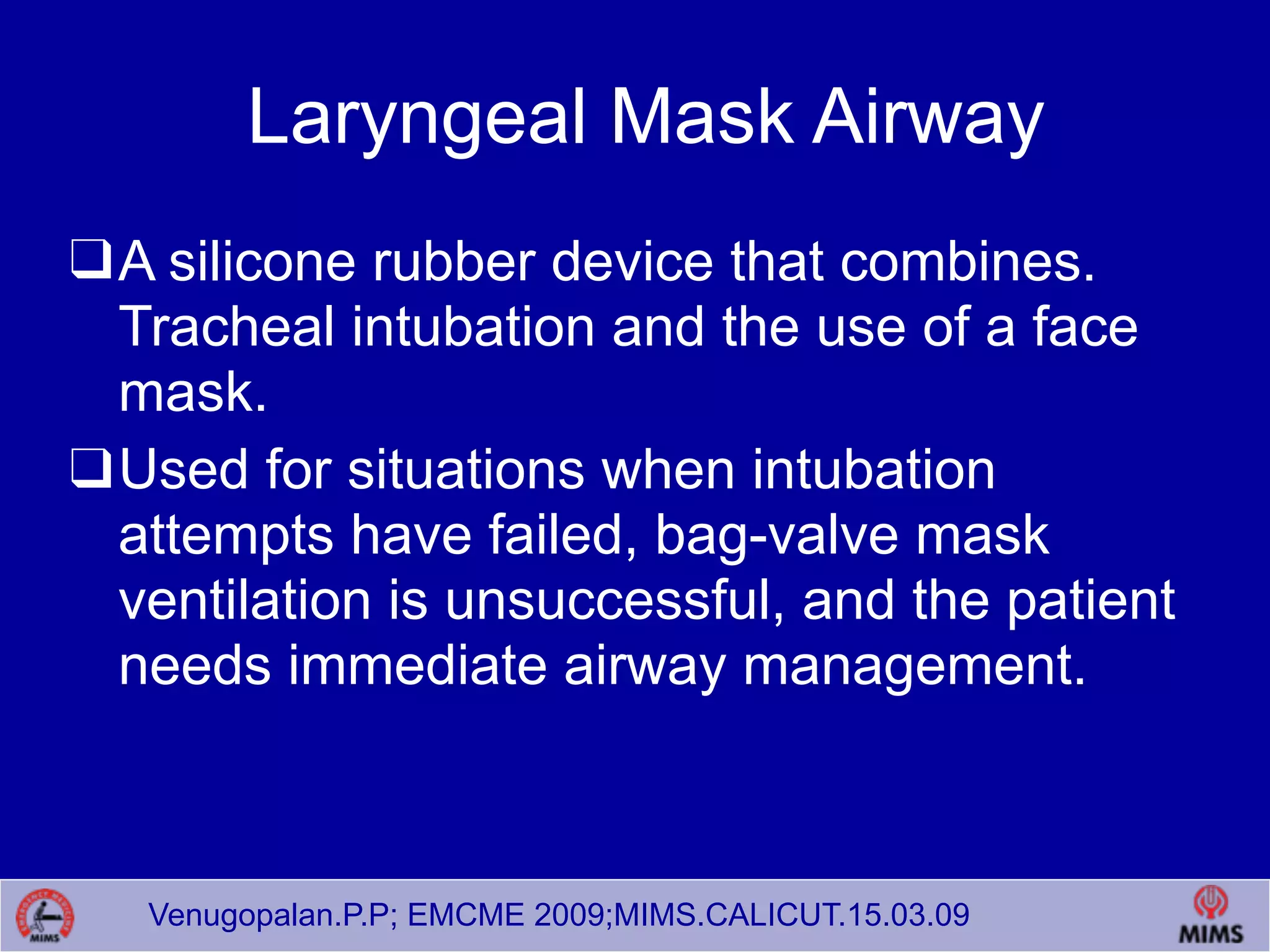 Venugopalan.P.P; EMCME 2009;MIMS.CALICUT.15.03.09
Laryngeal Mask Airway
❑A silicone rubber device that combines.
Tracheal intubation and the use of a face
mask.
❑Used for situations when intubation
attempts have failed, bag-valve mask
ventilation is unsuccessful, and the patient
needs immediate airway management.
 