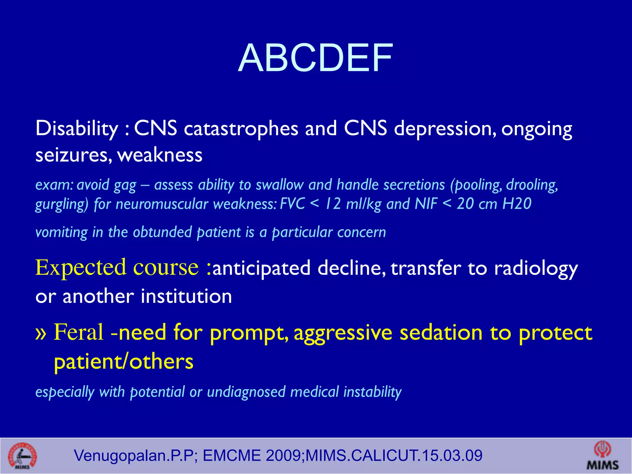 Venugopalan.P.P; EMCME 2009;MIMS.CALICUT.15.03.09
ABCDEF
Disability : CNS catastrophes and CNS depression, ongoing
seizures, weakness
exam: avoid gag – assess ability to swallow and handle secretions (pooling, drooling,
gurgling) for neuromuscular weakness: FVC < 12 ml/kg and NIF < 20 cm H20
vomiting in the obtunded patient is a particular concern
Expected course :anticipated decline, transfer to radiology
or another institution
» Feral -need for prompt, aggressive sedation to protect
patient/others
especially with potential or undiagnosed medical instability
 