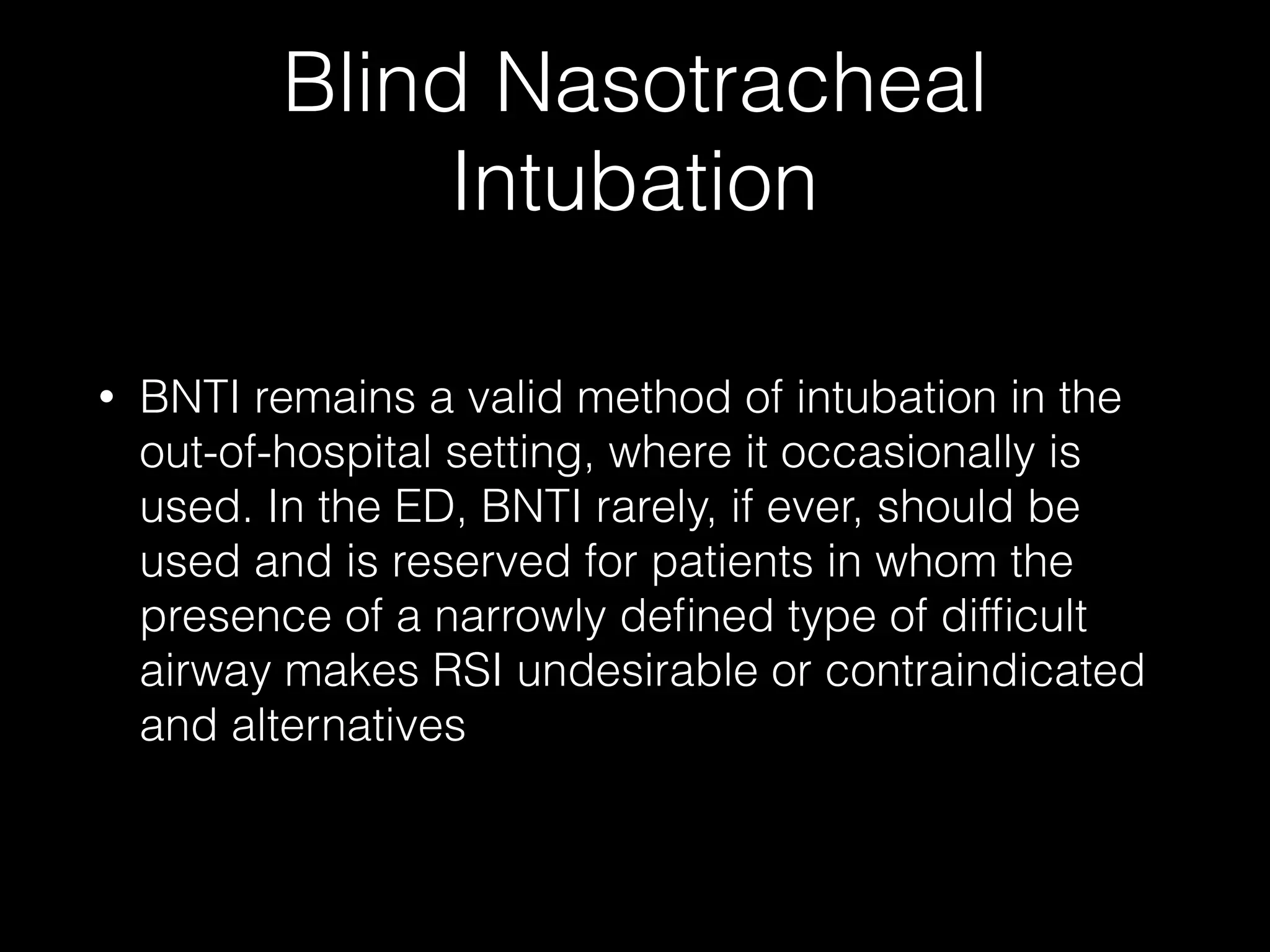 Blind Nasotracheal
Intubation
• BNTI remains a valid method of intubation in the
out-of-hospital setting, where it occasionally is
used. In the ED, BNTI rarely, if ever, should be
used and is reserved for patients in whom the
presence of a narrowly deﬁned type of difﬁcult
airway makes RSI undesirable or contraindicated
and alternatives
 
