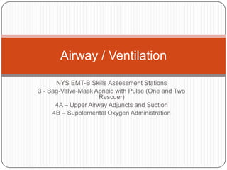 NYS EMT-B Skills Assessment Stations
3 - Bag-Valve-Mask Apneic with Pulse (One and Two
Rescuer)
4A – Upper Airway Adjuncts and Suction
4B – Supplemental Oxygen Administration
Airway / Ventilation
 