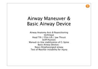 1



Airway Maneuver &
Basic Airway Device
Airway Anatomy Axis & Repositioning
              technique
  Head Tilt / Chin Lift / Jaw Thrust
            Sniff Position
Manual-in-line stabilization of C-Spine
        Basic Airway Devices :
     Naso-Oropharyngeal airway
 Test of Maxillar instability for injury
 