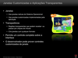 2008 Adobe Systems Incorporated. All Rights Reserved.
 Janelas
 Use janelas nativas do Sistema Operacional
 Use janelas customizadas implementadas pela
aplicação
 Transparência
 Regiões transparentes que podem receber ou
passar por cliques de mouse
 Crie janelas com qualquer formato
 Permite um controle completo sobre a
Interface
 O desenvolvedor pode prover controles
customizados de janela
Janelas Customizadas e Aplicações Transparentes
 