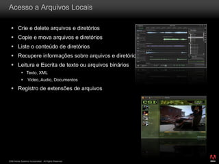 2008 Adobe Systems Incorporated. All Rights Reserved.
Acesso a Arquivos Locais
 Crie e delete arquivos e diretórios
 Copie e mova arquivos e diretórios
 Liste o conteúdo de diretórios
 Recupere informações sobre arquivos e diretórios
 Leitura e Escrita de texto ou arquivos binários
 Texto, XML
 Video, Audio, Documentos
 Registro de extensões de arquivos
 