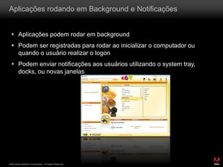 2008 Adobe Systems Incorporated. All Rights Reserved.
Aplicações rodando em Background e Notificações
 Aplicações podem rodar em background
 Podem ser registradas para rodar ao inicializar o computador ou
quando o usuário realizar o logon
 Podem enviar notificações aos usuários utilizando o system tray,
docks, ou novas janelas
 