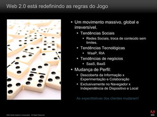 2008 Adobe Systems Incorporated. All Rights Reserved.
Web 2.0 está redefinindo as regras do Jogo
 Um movimento massivo, global e
irreversível.
 Tendências Sociais
 Redes Sociais, troca de conteúdo sem
limites.
 Tendências Tecnológicas
 WaaP, RIA
 Tendências de negócios
 SaaS, BaaS
 Mudança de Perfil:
 Descoberta da Informação x
Experimentação e Colaboração
 Exclusivamente no Navegador x
Independência de Dispositivo e Local
As expectitativas dos clientes mudaram!
 