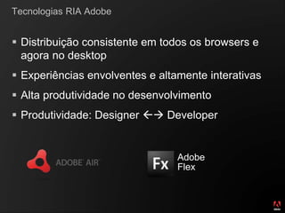 Tecnologias RIA Adobe
 Distribuição consistente em todos os browsers e
agora no desktop
 Experiências envolventes e altamente interativas
 Alta produtividade no desenvolvimento
 Produtividade: Designer  Developer
Adobe
Flex
 