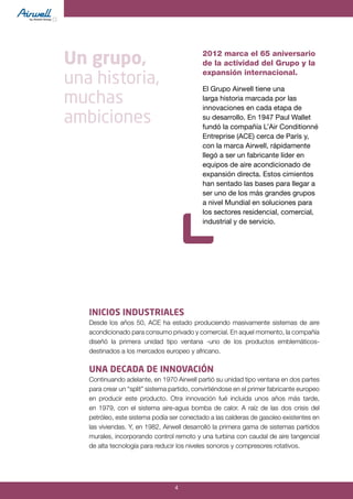 4
INICIOS INDUSTRIALES
Desde los años 50, ACE ha estado produciendo masivamente sistemas de aire
acondicionado para consumo privado y comercial. En aquel momento, la compañía
diseñó la primera unidad tipo ventana -uno de los productos emblemáticos-
destinados a los mercados europeo y africano.
UNA DECADA DE INNOVACIÓN
Continuando adelante, en 1970 Airwell partió su unidad tipo ventana en dos partes
para crear un “split” sistema partido, convirtiéndose en el primer fabricante europeo
en producir este producto. Otra innovación fué incluida unos años más tarde,
en 1979, con el sistema aire-agua bomba de calor. A raíz de las dos crisis del
petróleo, este sistema podía ser conectado a las calderas de gasoleo existentes en
las viviendas. Y, en 1982, Airwell desarrolló la primera gama de sistemas partidos
murales, incorporando control remoto y una turbina con caudal de aire tangencial
de alta tecnología para reducir los niveles sonoros y compresores rotativos.
Un grupo,
una historia,
muchas
ambiciones
2012 marca el 65 aniversario
de la actividad del Grupo y la
expansión internacional.
El Grupo Airwell tiene una
larga historia marcada por las
innovaciones en cada etapa de
su desarrollo. En 1947 Paul Wallet
fundó la compañía L’Air Conditionné
Entreprise (ACE) cerca de París y,
con la marca Airwell, rápidamente
llegó a ser un fabricante líder en
equipos de aire acondicionado de
expansión directa. Estos cimientos
han sentado las bases para llegar a
ser uno de los más grandes grupos
a nivel Mundial en soluciones para
los sectores residencial, comercial,
industrial y de servicio.
 