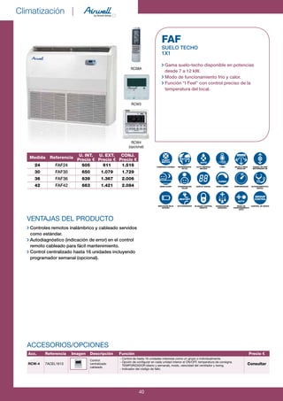 Climatización |
40
VENTAJAS DEL PRODUCTO
Controles remotos inalámbrico y cableado servidos
como estándar.
Autodiagnóstico (indicación de error) en el control
remoto cableado para fácil mantenimiento.
Control centralizado hasta 16 unidades incluyendo
programador semanal (opcional).
FAF
SUELO TECHO
1x1
Gama suelo-techo disponible en potencias
desde 7 a 12 kW.
Modo de funcionamiento frío y calor.
Función “I Feel” con control preciso de la
temperatura del local.
CONEXIÓN FLEXIBLE
MODO SLEEP
INDICACIÓN BAJA
BATERÍA
REFRIGERANTE
R410A
CONSERVACIÓN
CALOR
AUTOARRANQUE
AUTO LIMPIEZA/
SECADO
DISPLAY DIGITAL
BLOQUEO CONTROL
REMOTO
I FEEL
MODO TURBO
DESESCARCHE
AVANZADO
REJILLA GRAN
ANGULAR
TEMPORIZADOR
MODO DE
FUNCIONAMIENTO
AUTO
CAUDAL DE AIRE
MOTORIZADO 2D
AUTODIAGNÓSTICO-
DIGITAL
CONTROL DE GRUPO
aUto
tUrBo
rEstart
aUto
GroUp
ControL
FLEXY
MatCH
RC08A
RCW4
(opcional)
RCW3
R410AMedida Referencia
U. INT.
Precio €
U. EXT.
Precio €
CONJ.
Precio €
24 FAF24 605 911 1.516
30 FAF30 650 1.079 1.729
36 FAF36 639 1.367 2.006
42 FAF42 663 1.421 2.084
Acc. Referencia Imagen Descripción Función Precio €
RCW-4 7ACEL1613
Control
centralizado
cableado
- Control de hasta 16 unidades interiores como un grupo o individualmente.
- Opción de configurar en cada unidad interior el ON/OFF, temperatura de consigna.
TEMPORIZADOR (diario y semanal), modo, velocidad del ventilador y swing.
- Indicador del código de fallo.
Consultar
ACCESORIOS/OPCIONES
 