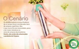 O CenárioOs desodorizadores e os purificadores
de ar sempre foram considerados itens
de compras supérfluos. Mas
o que nunca foi uma necessidade, passa
a ter maior relevância na
cesta de compras dos brasileiros.
Porém, eles ainda são relacionados
a produtos de limpeza.
 