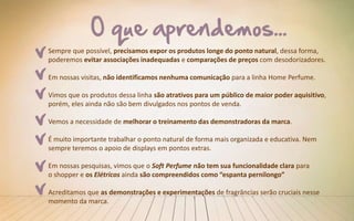Sempre que possível, precisamos expor os produtos longe do ponto natural, dessa forma,
poderemos evitar associações inadequadas e comparações de preços com desodorizadores.
Em nossas visitas, não identificamos nenhuma comunicação para a linha Home Perfume.
Vimos que os produtos dessa linha são atrativos para um público de maior poder aquisitivo,
porém, eles ainda não são bem divulgados nos pontos de venda.
Vemos a necessidade de melhorar o treinamento das demonstradoras da marca.
É muito importante trabalhar o ponto natural de forma mais organizada e educativa. Nem
sempre teremos o apoio de displays em pontos extras.
Em nossas pesquisas, vimos que o Soft Perfume não tem sua funcionalidade clara para
o shopper e os Elétricos ainda são compreendidos como “espanta pernilongo”
Acreditamos que as demonstrações e experimentações de fragrâncias serão cruciais nesse
momento da marca.
 