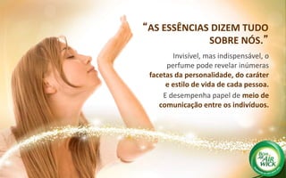“AS ESSÊNCIAS DIZEM TUDO
SOBRE NÓS.”
Invisível, mas indispensável, o
perfume pode revelar inúmeras
facetas da personalidade, do caráter
e estilo de vida de cada pessoa.
E desempenha papel de meio de
comunicação entre os indivíduos.
 
