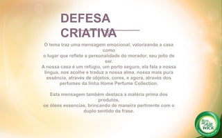 O tema traz uma mensagem emocional, valorizando a casa
como
o lugar que reflete a personalidade do morador, seu jeito de
ser.
A nossa casa é um refúgio, um porto seguro, ela fala a nossa
língua, nos acolhe e traduz a nossa alma, nossa mais pura
essência, através de objetos, cores, e agora, através dos
perfumes da linha Home Perfume Collection.
Esta mensagem também destaca a matéria prima dos
produtos,
os óleos essencias, brincando de maneira pertinente com o
duplo sentido da frase.
DEFESA
CRIATIVA
 