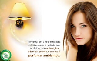 Perfumar-se, é hoje um gesto
cotidiano para a maioria dos
brasileiros, mas a situação é
diferente quando o assunto é
perfumar ambientes.
 