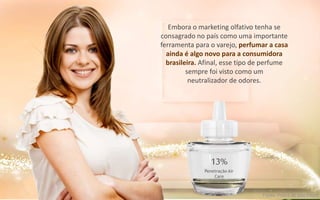 Embora o marketing olfativo tenha se
consagrado no país como uma importante
ferramenta para o varejo, perfumar a casa
ainda é algo novo para a consumidora
brasileira. Afinal, esse tipo de perfume
sempre foi visto como um
neutralizador de odores.
13%
Penetração Air
Care
Fonte: Folha de São Paulo
 