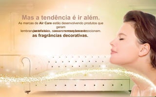 Mas a tendência é ir além.
As marcas de Air Care estão desenvolvendo produtos que
geram
lembranças olfativas, causam sensações e emocionam.Junto a eles, nasce um novo conceito,
as fragrâncias decorativas.
 