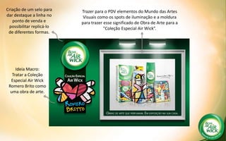 KV
Criação de um selo para
dar destaque a linha no
ponto de venda e
possibilitar replicá-lo
de diferentes formas.
Trazer para o PDV elementos do Mundo das Artes
Visuais como os spots de iluminação e a moldura
para trazer esse significado de Obra de Arte para a
"Coleção Especial Air Wick”.
Ideia Macro:
Tratar a Coleção
Especial Air Wick
Romero Brito como
uma obra de arte.
 