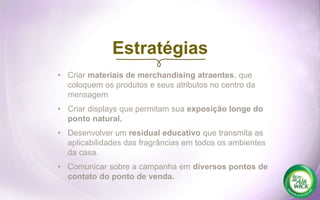 • Criar materiais de merchandising atraentes, que
coloquem os produtos e seus atributos no centro da
mensagem
• Criar displays que permitam sua exposição longe do
ponto natural.
• Desenvolver um residual educativo que transmita as
aplicabilidades das fragrâncias em todos os ambientes
da casa.
• Comunicar sobre a campanha em diversos pontos de
contato do ponto de venda.
Estratégias
 