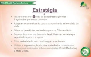 Estratégia
s• Trazer o mesmo conceito de experimentação das
fragrâncias para esse contexto.
• Adaptar a comunicação para a campanha de aniversário da
rede
• Oferecer benefícios exclusivos para os Clientes Mais
• Desenvolver uma mecânica de Buy&Win com sorteio que
seja atrativa para o shopper
• Criar materiais de merchandising promocionais
• Utilizar a segmentação do banco de dados da rede para
envio de comunicações sobre a campanha: Email Marketing
e Mala Direta.
ANIVERSARIO P.A Home Perfume´
 