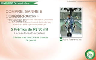 COMPRE, GANHE E
CONCORRA
Além de um brinde diferenciado, atrelaremos um sorteio
com um nome de pesono universo da decoração para
aumentar a penetração dessa promoção.
Emoção + Razão +
Fidelização
João Armentano
Projeto sujeito a validação do marketing GPA
5 Prêmios de R$ 30 mil
+ consultoria do arquiteto
Clientes Mais tem 2X mais chances
de ganhar
ANIVERSARIO P.A Home Perfume´
 