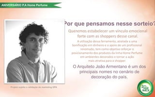 Por que pensamos nesse sorteio?
Projeto sujeito a validação do marketing GPA
Queremos estabelecer um vínculo emocional
forte com as shoppers desse canal.
A utilização dessa ferramenta, atrelada a uma
bonificação em dinheiro e o apoio de um profissional
renomado, tem como objetivo reforçar o
posicionamento dos produtos da linha Home Perfume
em ambientes decorados e tornar a ação
mais atrativa para a shopper.
O Arquiteto João Armentano é um dos
principais nomes no cenário de
decoração do país.
ANIVERSARIO P.A Home Perfume´
 