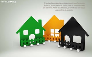 Brinde Opção 1
PORTA-CHAVES
O porta chaves ganha destaque por trazer formatos
de casas, ícone de forte apelo para as consumidoras
do produto. Além da utilidade, o brinde dá um toque
especial na decoração.
 