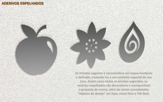 Brinde Opção 1
ADESIVOS ESPELHADOS
Os brindes sugerem à consumidora um toque moderno
e delicado, trazendo luz a um cantinho especial da sua
casa. Assim como todos os brindes sugeridos, os
recortes espelhados são decorativos e acompanham
a proposta da marca, além de serem considerados
“objetos do desejo” em lojas como Etna e Tok Stok.
 