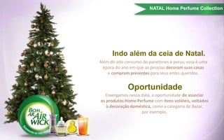 Indo além da ceia de Natal.
Além do alto consumo de panetones e perus, essa é uma
época do ano em que as pessoas decoram suas casas
e compram presentes para seus entes queridos.
Enxergamos nessa data, a oportunidade de associar
os produtos Home Perfume com itens voláteis, voltados
à decoração doméstica, como a categoria de Bazar,
por exemplo.
Oportunidade
NATAL Home Perfume Collection
 