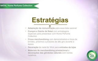 Estratégias
NATAL Home Perfume Collection
• Adaptação da comunicação para essa data sazonal
• Compre e Ganhe de Natal com embalagens
especiais para presentear com Home Perfume
Collection
• Cross merchandising com demonstradora e troca de
brindes, próximos a produtos de alto giro durante a
época
• Decoração de natal Air Wick para entradas de lojas
• Materiais de merchandising promocional e
decorações das gôndolas naturais com ícones
natalinos.
 