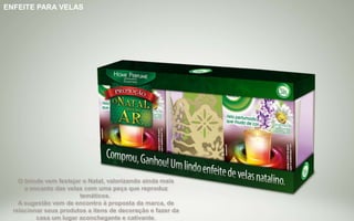 Brinde Opção 1
ENFEITE PARA VELAS
O brinde vem festejar o Natal, valorizando ainda mais
o encanto das velas com uma peça que reproduz
temáticos.
A sugestão vem de encontro à proposta da marca, de
relacionar seus produtos a itens de decoração e fazer da
casa um lugar aconchegante e cativante.
 