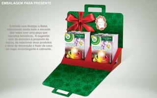 Brinde Opção 1
EMBALAGEM PARA PRESENTE
O brinde vem festejar o Natal,
valorizando ainda mais o encanto
das velas com uma peça que
reproduz temáticos. A sugestão
vem de encontro à proposta da
marca, de relacionar seus produtos
a itens de decoração e fazer da casa
um lugar aconchegante e cativante.
 