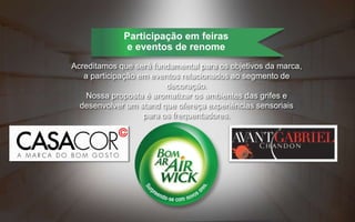 Acreditamos que será fundamental para os objetivos da marca,
a participação em eventos relacionados ao segmento de
decoração.
Nossa proposta é aromatizar os ambientes das grifes e
desenvolver um stand que ofereça experiências sensoriais
para os frequentadores.
Participação em feiras
e eventos de renome
 