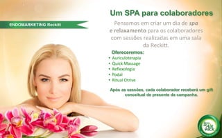 ENDOMARKETING Reckitt
´
Um SPA para colaboradores
Pensamos em criar um dia de spa
e relaxamento para os colaboradores
com sessões realizadas em uma sala
da Reckitt.
• Auriculoterapia
• Quick Massage
• Reflexologia
• Podal
• Ritual Otrive
Após as sessões, cada colaborador receberá um gift
conceitual de presente da campanha.
Ofereceremos:
 