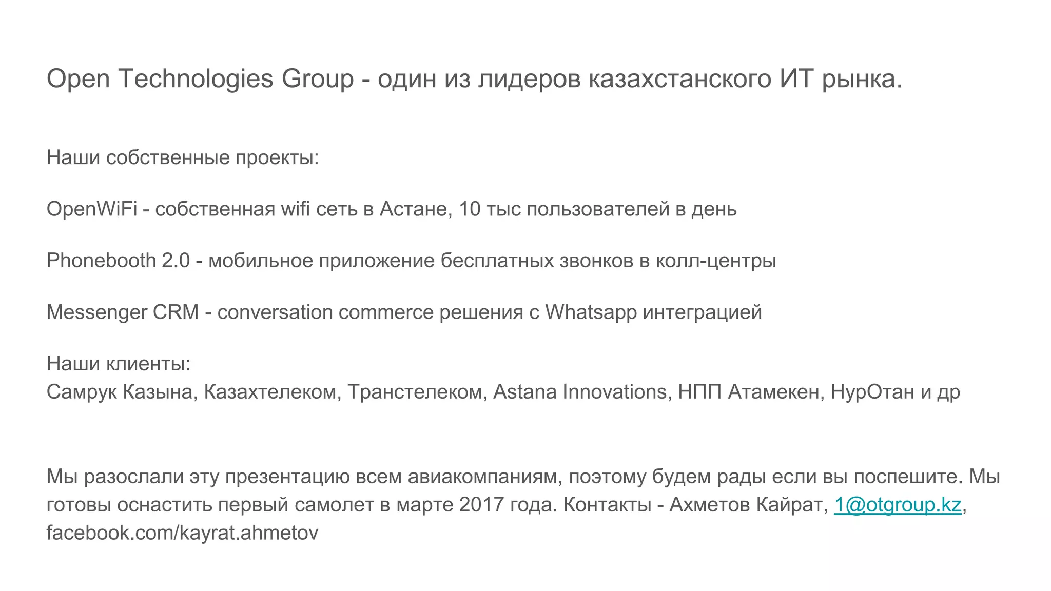 Open Technologies Group - один из лидеров казахстанского ИТ рынка.
Наши собственные проекты:
OpenWiFi - собственная wifi сеть в Астане, 10 тыс пользователей в день
Phonebooth 2.0 - мобильное приложение бесплатных звонков в колл-центры
Messenger CRM - conversation commerce решения с Whatsapp интеграцией
Наши клиенты:
Самрук Казына, Казахтелеком, Транстелеком, Astana Innovations, НПП Атамекен, НурОтан и др
Мы разослали эту презентацию всем авиакомпаниям, поэтому будем рады если вы поспешите. Мы
готовы оснастить первый самолет в марте 2017 года. Контакты - Ахметов Кайрат, 1@otgroup.kz,
facebook.com/kayrat.ahmetov
 