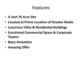 Features
• A Vast 76 Acre Site
• Located at Prime Location of Greater Noida
• Luxurious Villas & Residential Buildings
• Functional Commercial Space & Corporate
Towers
• Basic Amenities
• Amazing Offer
 