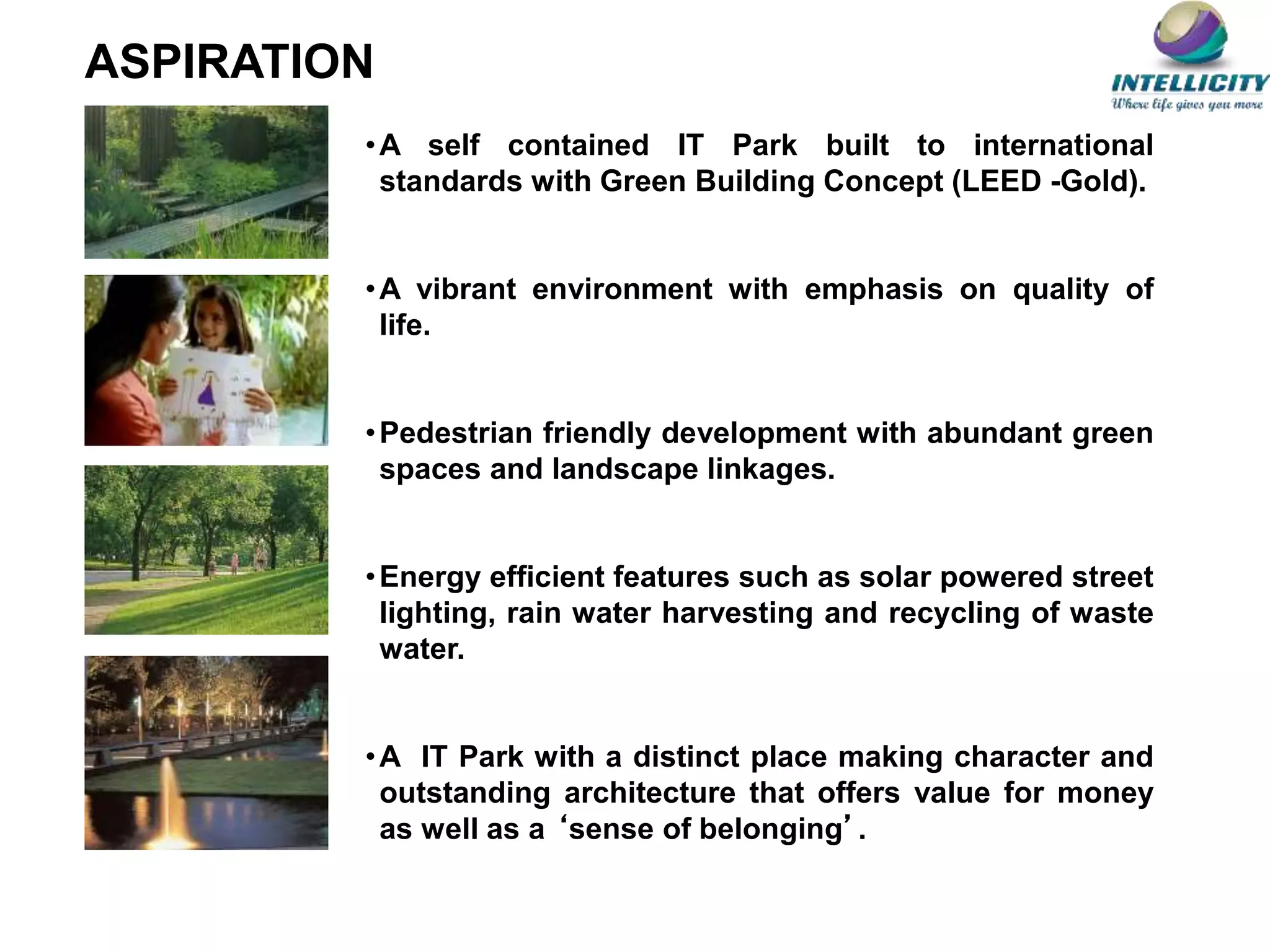 •A self contained IT Park built to international
standards with Green Building Concept (LEED -Gold).
•A vibrant environment with emphasis on quality of
life.
•Pedestrian friendly development with abundant green
spaces and landscape linkages.
•Energy efficient features such as solar powered street
lighting, rain water harvesting and recycling of waste
water.
•A IT Park with a distinct place making character and
outstanding architecture that offers value for money
as well as a ‘sense of belonging’.
ASPIRATION
 