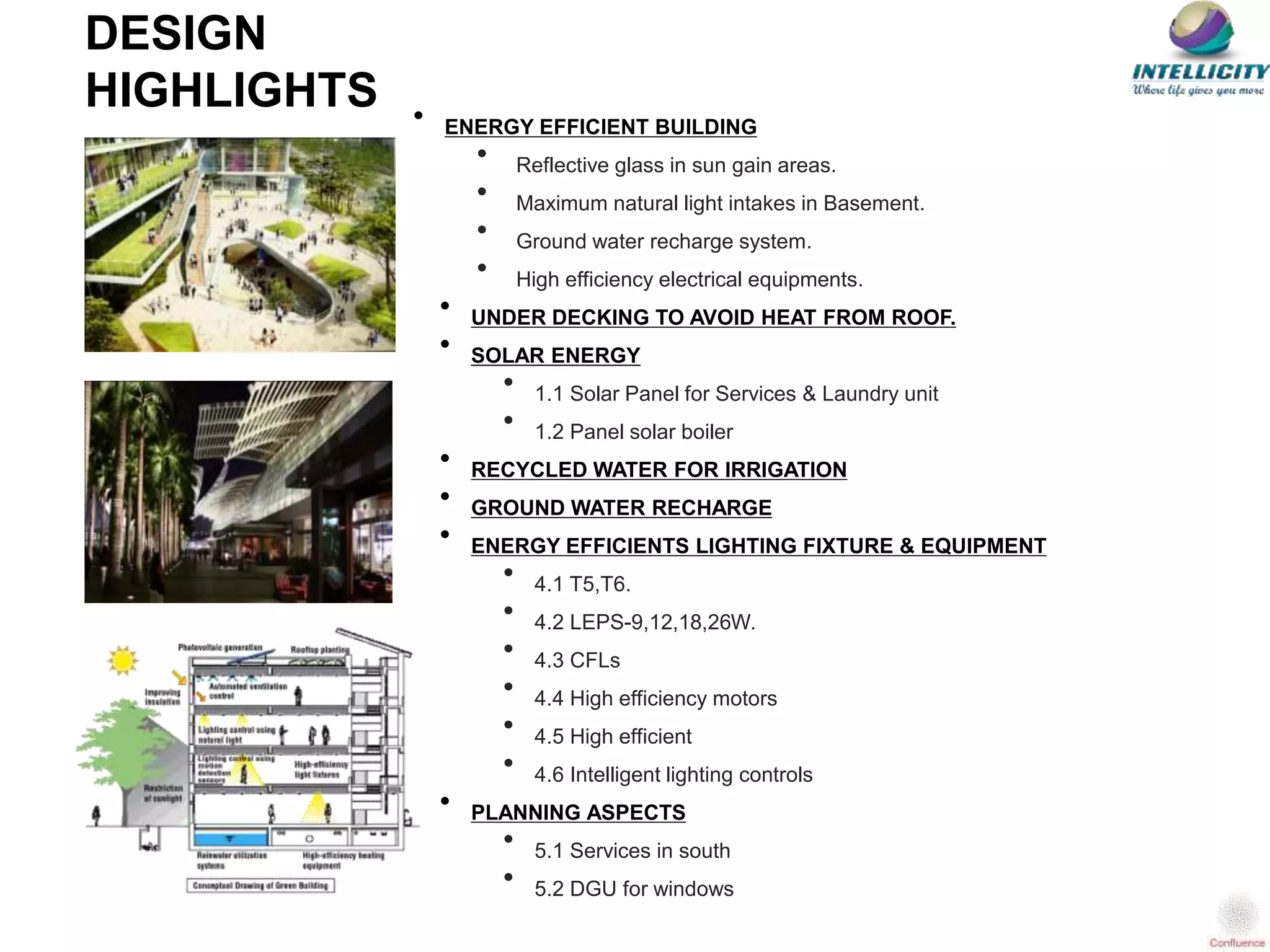 • ENERGY EFFICIENT BUILDING
• Reflective glass in sun gain areas.
• Maximum natural light intakes in Basement.
• Ground water recharge system.
• High efficiency electrical equipments.
• UNDER DECKING TO AVOID HEAT FROM ROOF.
• SOLAR ENERGY
• 1.1 Solar Panel for Services & Laundry unit
• 1.2 Panel solar boiler
• RECYCLED WATER FOR IRRIGATION
• GROUND WATER RECHARGE
• ENERGY EFFICIENTS LIGHTING FIXTURE & EQUIPMENT
• 4.1 T5,T6.
• 4.2 LEPS-9,12,18,26W.
• 4.3 CFLs
• 4.4 High efficiency motors
• 4.5 High efficient
• 4.6 Intelligent lighting controls
• PLANNING ASPECTS
• 5.1 Services in south
• 5.2 DGU for windows
DESIGN
HIGHLIGHTS
 