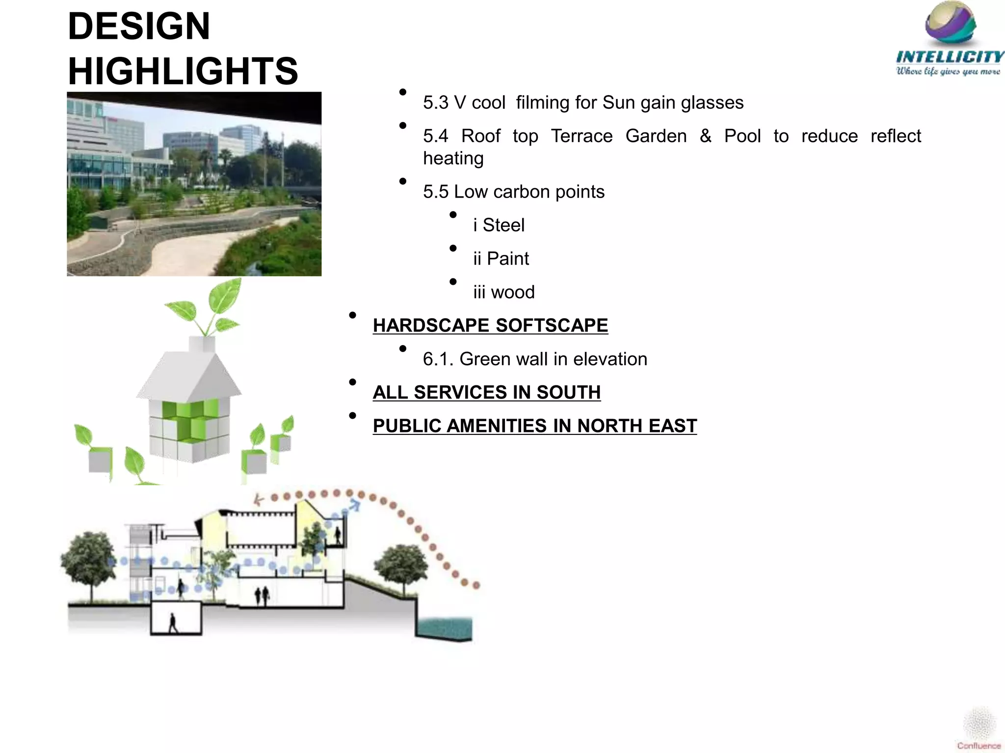 • 5.3 V cool filming for Sun gain glasses
• 5.4 Roof top Terrace Garden & Pool to reduce reflect
heating
• 5.5 Low carbon points
• i Steel
• ii Paint
• iii wood
• HARDSCAPE SOFTSCAPE
• 6.1. Green wall in elevation
• ALL SERVICES IN SOUTH
• PUBLIC AMENITIES IN NORTH EAST
DESIGN
HIGHLIGHTS
 