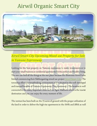 Airwil Smart City UpcomingMixed use Property for Sale
in Yamuna Expressway
Looking for the best property on Yamuna expressway to make investments or to
startyour retail businessor residentialapartmentsfortheperfectandhealthyliving.
Theone can find all thethingsat theone place becausetheillustrious Airwil Infra
limited commencingtheir flabbergastingmixed use project Airwil Smart City. The
townshipoffersyoubreathtakingenvironmentasit is situatedin thewell-developed
and tranquillocation of Yamuna Expressway(Taj expressway).Thelocationis well
connectedto themany important cities such as Agra, Mathurawhichis the tourist
destination and you can enjoy the every moment of life.
Theventurehas beenbuilt on the75 acres of ground withtheproper utilization of
theland in order to deliver thehighrise apartmentsin the1bHk and 2Bhk as well
Airwil Organic Smart City
 